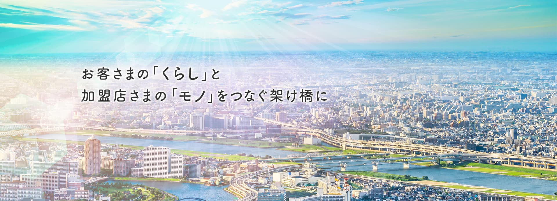 お客さまの「くらし」と加盟店さまの「モノ」をつなぐ架け橋に　私たちは誠実な行動力で、お客さまの“想い”に寄り添い、夢の実現や未来へのサポートをいたします。